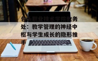 包头职业技术学院教务处：教学管理的神经中枢与学生成长的隐形推手