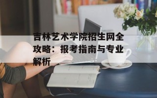 吉林艺术学院招生网全攻略：报考指南与专业解析