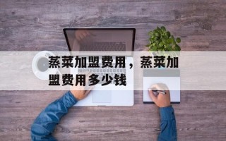 蒸菜加盟费用，蒸菜加盟费用多少钱