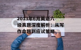 2013年6月英语六级真题深度解析：从写作命题到应试策略