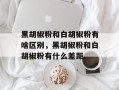 黑胡椒粉和白胡椒粉有啥区别，黑胡椒粉和白胡椒粉有什么差距