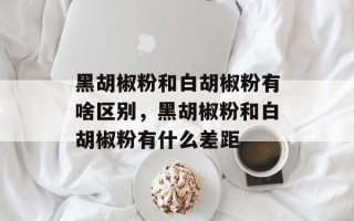 黑胡椒粉和白胡椒粉有啥区别，黑胡椒粉和白胡椒粉有什么差距