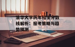 清华大学历年招生分数线解析：报考策略与趋势预测
