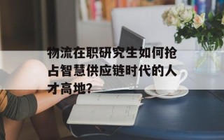 物流在职研究生如何抢占智慧供应链时代的人才高地？