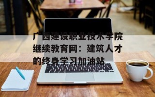 广西建设职业技术学院继续教育网：建筑人才的终身学习加油站