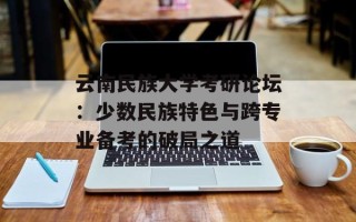 云南民族大学考研论坛：少数民族特色与跨专业备考的破局之道