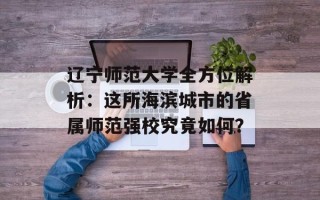 辽宁师范大学全方位解析：这所海滨城市的省属师范强校究竟如何？