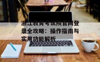 浙江教育考试院官网登录全攻略：操作指南与实用功能解析