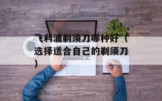飞利浦剃须刀哪种好（选择适合自己的剃须刀）