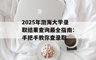 2025年渤海大学录取结果查询最全指南：手把手教你查录取