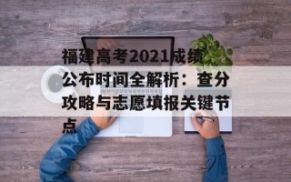 福建高考2021成绩公布时间全解析：查分攻略与志愿填报关键节点