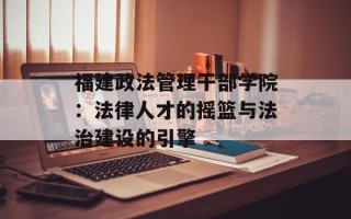 福建政法管理干部学院：法律人才的摇篮与法治建设的引擎