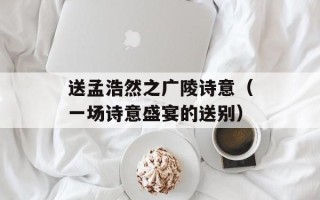 送孟浩然之广陵诗意（一场诗意盛宴的送别）