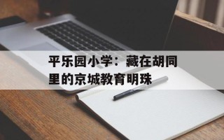 平乐园小学：藏在胡同里的京城教育明珠