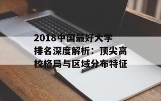 2018中国更好大学排名深度解析：顶尖高校格局与区域分布特征