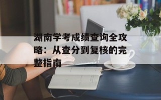 湖南学考成绩查询全攻略：从查分到复核的完整指南