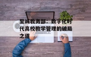 至诚教务部：数字化时代高校教学管理的破局之道