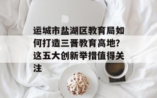 运城市盐湖区教育局如何打造三晋教育高地？这五大创新举措值得关注