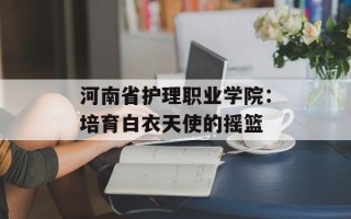河南省护理职业学院：培育白衣天使的摇篮