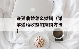 递延收益怎么摊销（详解递延收益的摊销方法）