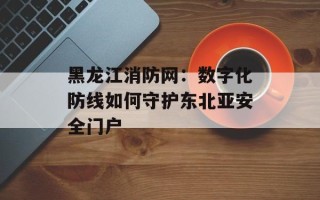 黑龙江消防网：数字化防线如何守护东北亚安全门户