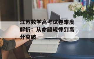 江苏数学高考试卷难度解析：从命题规律到高分突破
