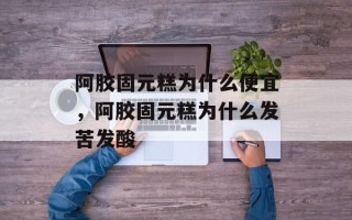 阿胶固元糕为什么便宜，阿胶固元糕为什么发苦发酸