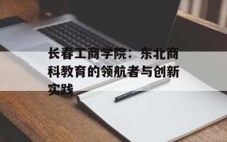 长春工商学院：东北商科教育的领航者与创新实践