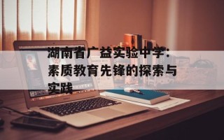 湖南省广益实验中学：素质教育先锋的探索与实践