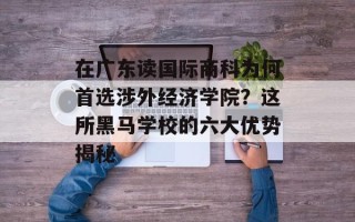 在广东读国际商科为何首选涉外经济学院？这所黑马学校的六大优势揭秘