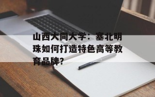山西大同大学：塞北明珠如何打造特色高等教育品牌？