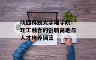 陕西科技大学理学院：理工融合的创新高地与人才培养摇篮