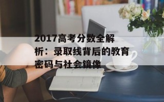 2017高考分数全解析：录取线背后的教育密码与社会镜像