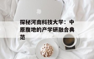 探秘河南科技大学：中原腹地的产学研融合典范