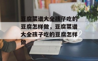 豆腐菜谱大全孩子吃的豆腐怎样做，豆腐菜谱大全孩子吃的豆腐怎样做