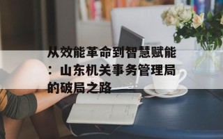 从效能革命到智慧赋能：山东机关事务管理局的破局之路