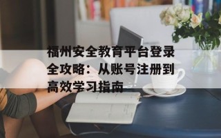 福州安全教育平台登录全攻略：从账号注册到高效学习指南