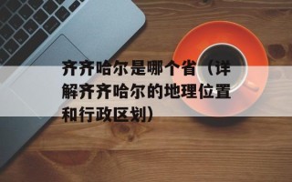 齐齐哈尔是哪个省（详解齐齐哈尔的地理位置和行政区划）