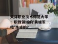 天津职业技术师范大学：职教领域的'黄埔军校'炼成的？