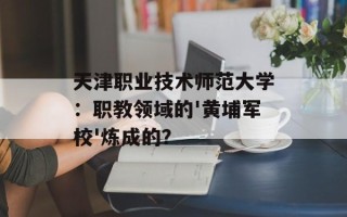 天津职业技术师范大学：职教领域的'黄埔军校'炼成的？