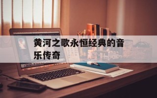黄河之歌永恒经典的音乐传奇