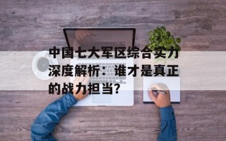 中国七大军区综合实力深度解析：谁才是真正的战力担当？