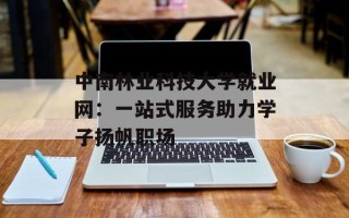 中南林业科技大学就业网：一站式服务助力学子扬帆职场