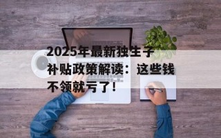 2025年最新独生子补贴政策解读：这些钱不领就亏了！