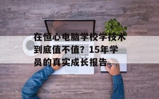 在恒心电脑学校学技术到底值不值？15年学员的真实成长报告