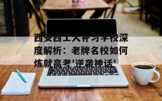 西安西工大补习学校深度解析：老牌名校如何炼就高考'逆袭神话'