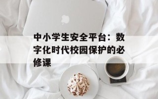 中小学生安全平台：数字化时代校园保护的必修课
