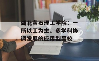 湖北黄石理工学院：一所以工为主、多学科协调发展的应用型高校