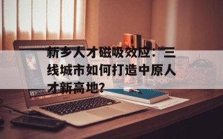 新乡人才磁吸效应：三线城市如何打造中原人才新高地？