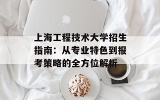 上海工程技术大学招生指南：从专业特色到报考策略的全方位解析